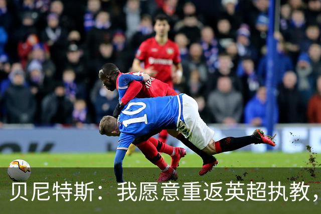 贝尼特斯：我愿意重返英超执教，任何能留在欧洲的联赛都可以