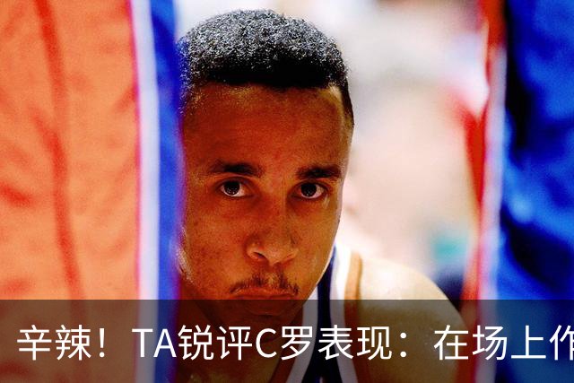 辛辣！TA锐评C罗表现：在场上作用像一缕烟；停赛缺席对球队更好